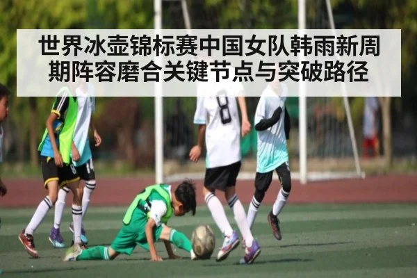 世界冰壶锦标赛中国女队韩雨新周期阵容磨合关键节点与突破路径