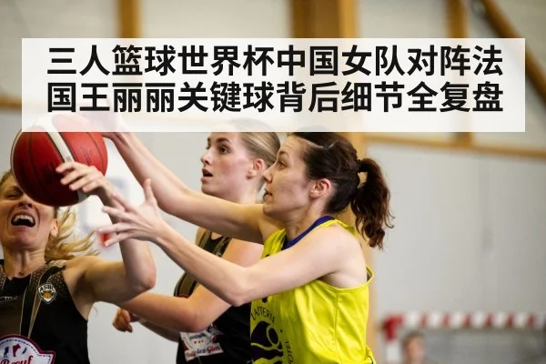 三人篮球世界杯中国女队对阵法国王丽丽关键球背后细节全复盘