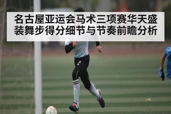名古屋亚运会马术三项赛华天盛装舞步得分细节与节奏前瞻分析