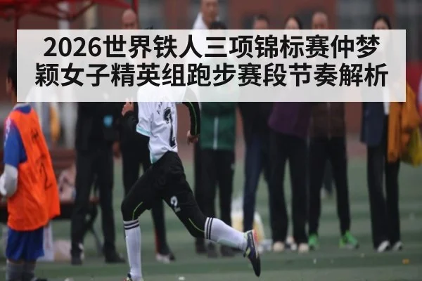 2026世界铁人三项锦标赛仲梦颖女子精英组跑步赛段节奏解析