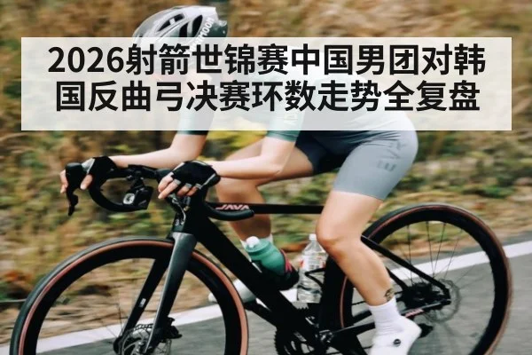2026射箭世锦赛中国男团对韩国反曲弓决赛环数走势全复盘